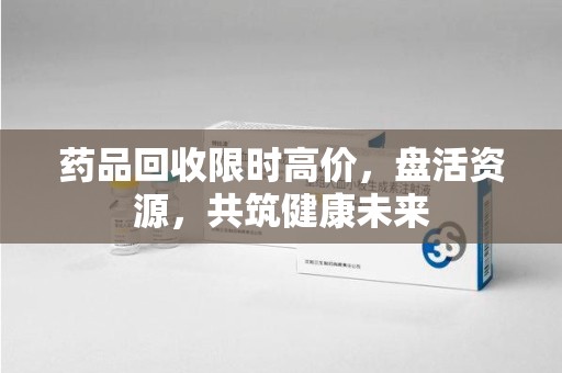 泰州药品回收限时高价，盘活资源，共筑健康未来