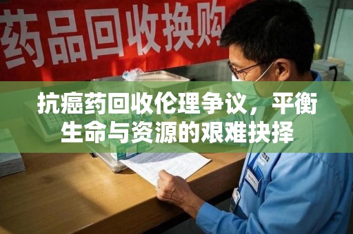 泰州抗癌药回收伦理争议，平衡生命与资源的艰难抉择
