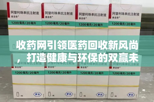 泰州收药网引领医药回收新风尚，打造健康与环保的双赢未来