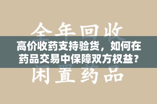 泰州高价收药支持验货，如何在药品交易中保障双方权益？