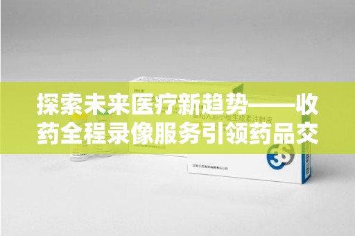 泰州探索未来医疗新趋势——收药全程录像服务引领药品交付安全新篇章