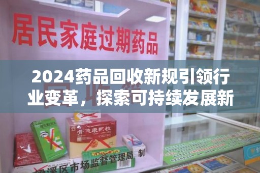 泰州2024药品回收新规引领行业变革，探索可持续发展新路径