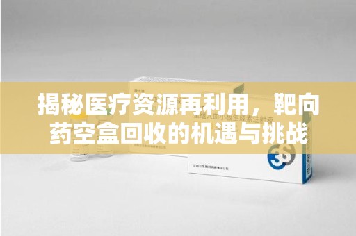 泰州揭秘医疗资源再利用，靶向药空盒回收的机遇与挑战