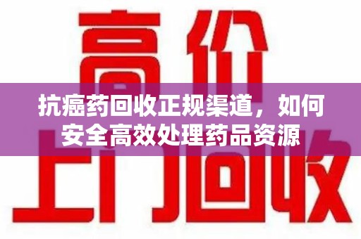 泰州抗癌药回收正规渠道，如何安全高效处理药品资源