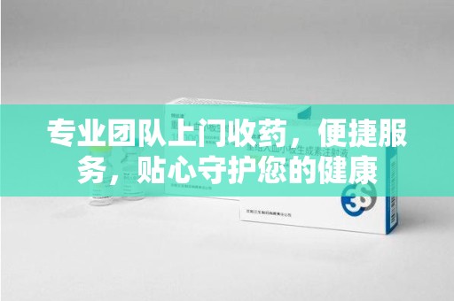 泰州专业团队上门收药，便捷服务，贴心守护您的健康