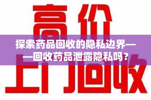 泰州探索药品回收的隐私边界——回收药品泄露隐私吗？