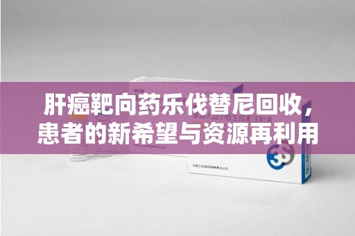 泰州肝癌靶向药乐伐替尼回收，患者的新希望与资源再利用