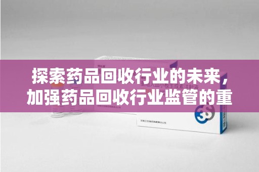 泰州探索药品回收行业的未来，加强药品回收行业监管的重要性