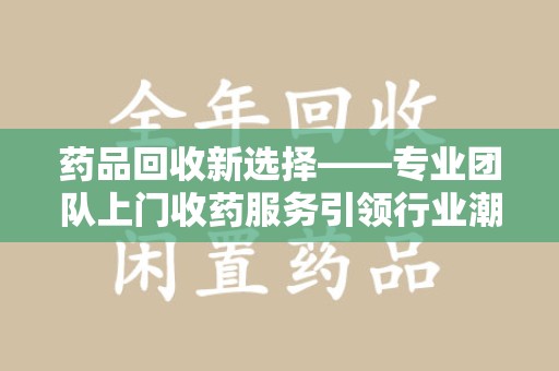 泰州药品回收新选择——专业团队上门收药服务引领行业潮流