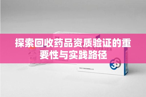 泰州探索回收药品资质验证的重要性与实践路径