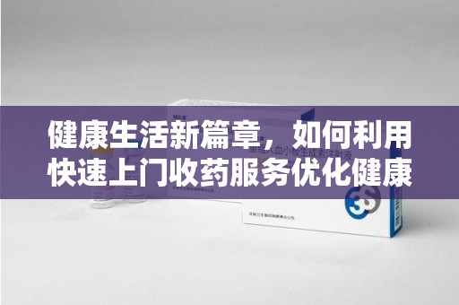 泰州健康生活新篇章，如何利用快速上门收药服务优化健康管理