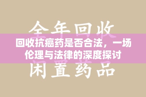 泰州回收抗癌药是否合法，一场伦理与法律的深度探讨