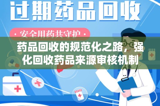 泰州药品回收的规范化之路，强化回收药品来源审核机制