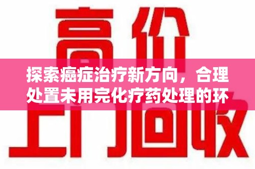 泰州探索癌症治疗新方向，合理处置未用完化疗药处理的环保路径