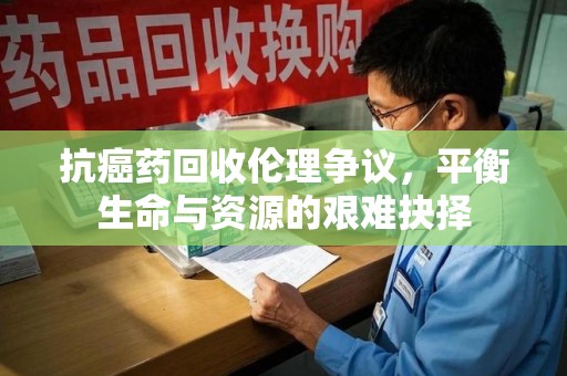 泰州抗癌药回收伦理争议，平衡生命与资源的艰难抉择