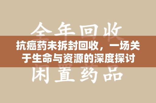 泰州抗癌药未拆封回收，一场关于生命与资源的深度探讨