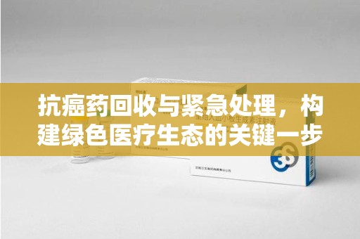 泰州抗癌药回收与紧急处理，构建绿色医疗生态的关键一步