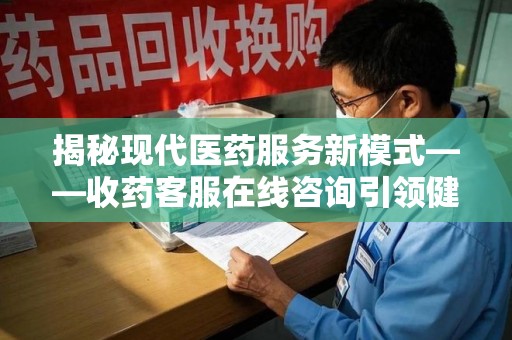 泰州揭秘现代医药服务新模式——收药客服在线咨询引领健康生活