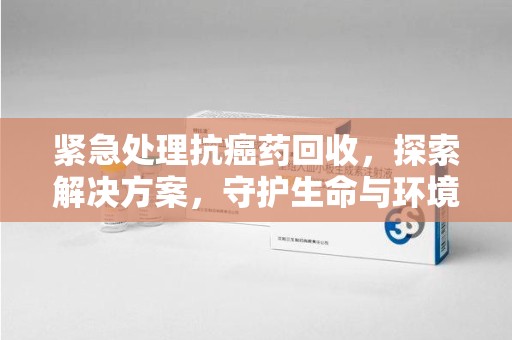 泰州紧急处理抗癌药回收，探索解决方案，守护生命与环境