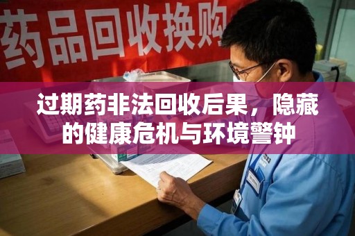 泰州过期药非法回收后果，隐藏的健康危机与环境警钟