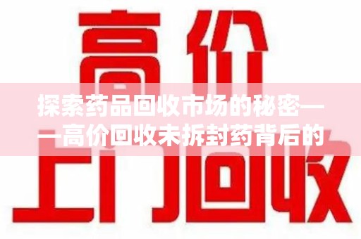 泰州探索药品回收市场的秘密——高价回收未拆封药背后的商业逻辑与社会影响