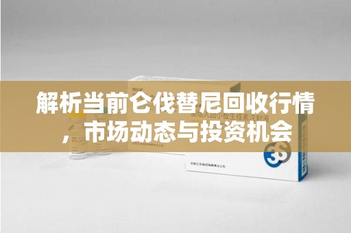 泰州解析当前仑伐替尼回收行情，市场动态与投资机会