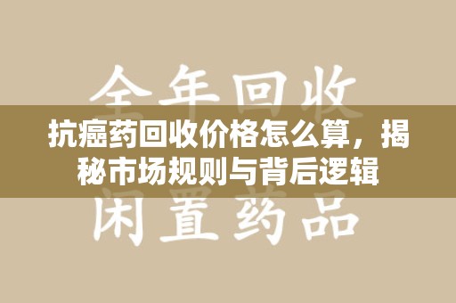 泰州抗癌药回收价格怎么算，揭秘市场规则与背后逻辑