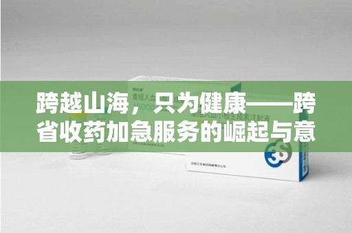 泰州跨越山海，只为健康——跨省收药加急服务的崛起与意义
