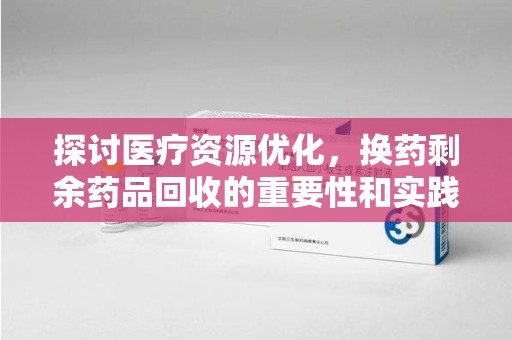 泰州探讨医疗资源优化，换药剩余药品回收的重要性和实践路径