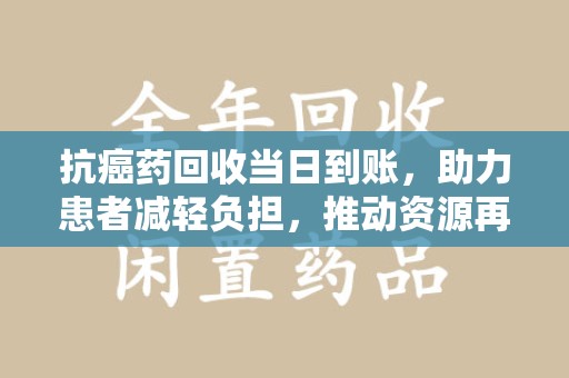 泰州抗癌药回收当日到账，助力患者减轻负担，推动资源再利用